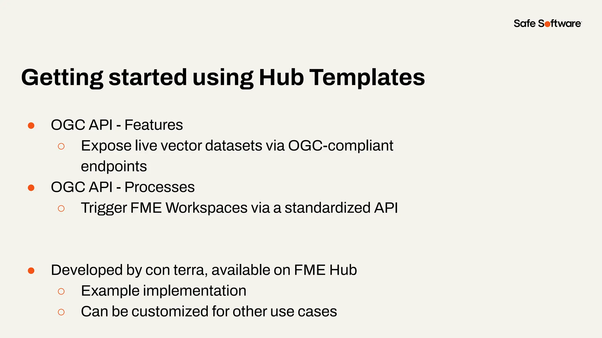 ● OGC API - Features
○ Expose live vector datasets via OGC-compliant
endpoints
● OGC API - Processes
○ Trigger FME Workspaces via a standardized API
● Developed by con terra, available on FME Hub
○ Example implementation
○ Can be customized for other use cases
Getting started using Hub Templates
 