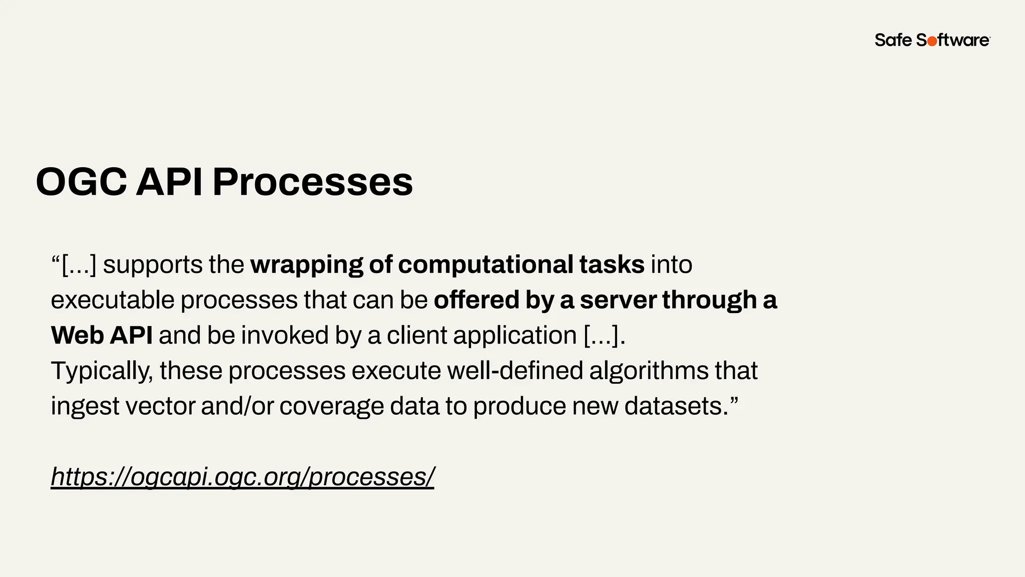 “[…] supports the wrapping of computational tasks into
executable processes that can be offered by a server through a
Web API and be invoked by a client application […].
Typically, these processes execute well-deﬁned algorithms that
ingest vector and/or coverage data to produce new datasets.”
https://ogcapi.ogc.org/processes/
OGC API Processes
 
