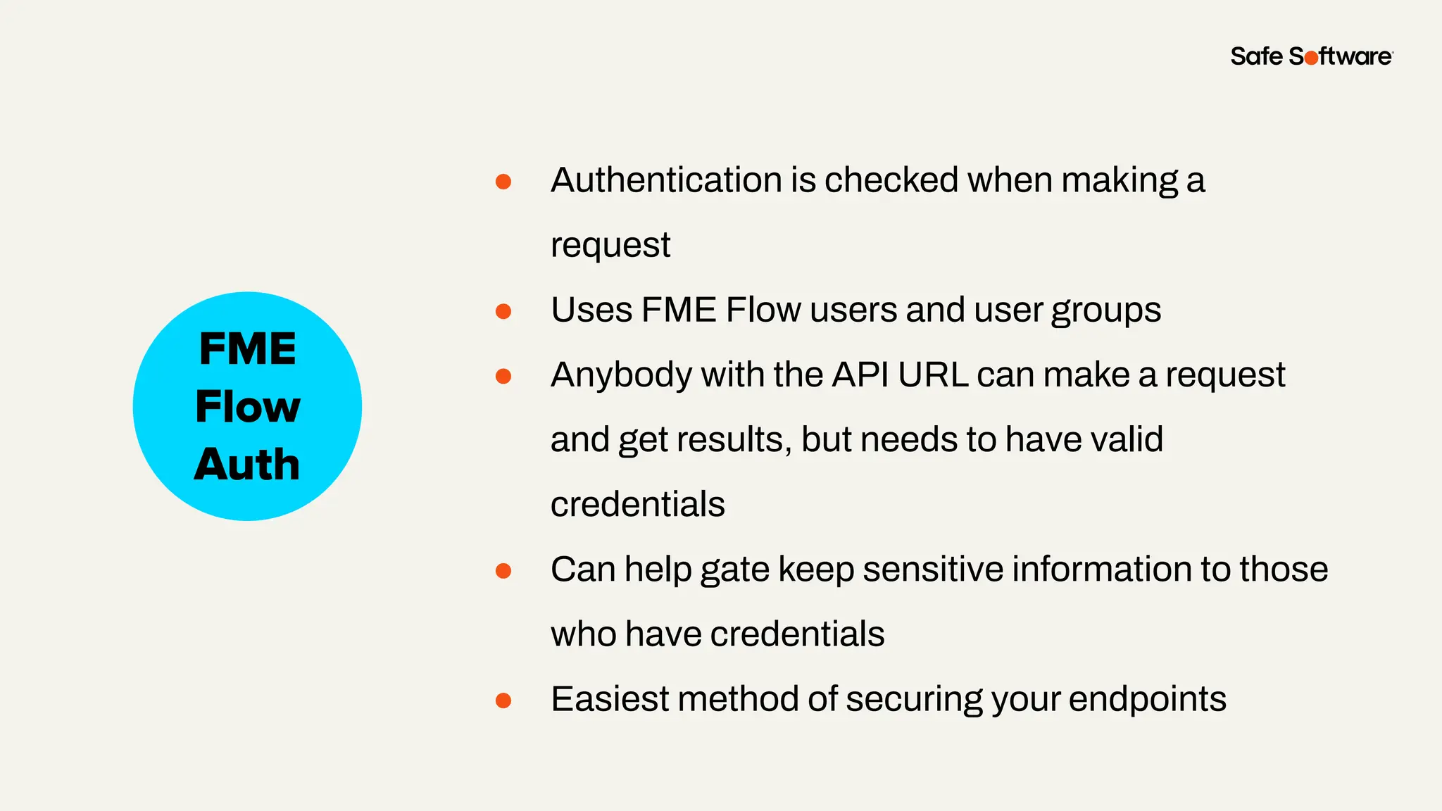 ● Authentication is checked when making a
request
● Uses FME Flow users and user groups
● Anybody with the API URL can make a request
and get results, but needs to have valid
credentials
● Can help gate keep sensitive information to those
who have credentials
● Easiest method of securing your endpoints
Slide Title
No Auth
FME
Flow
Auth
 