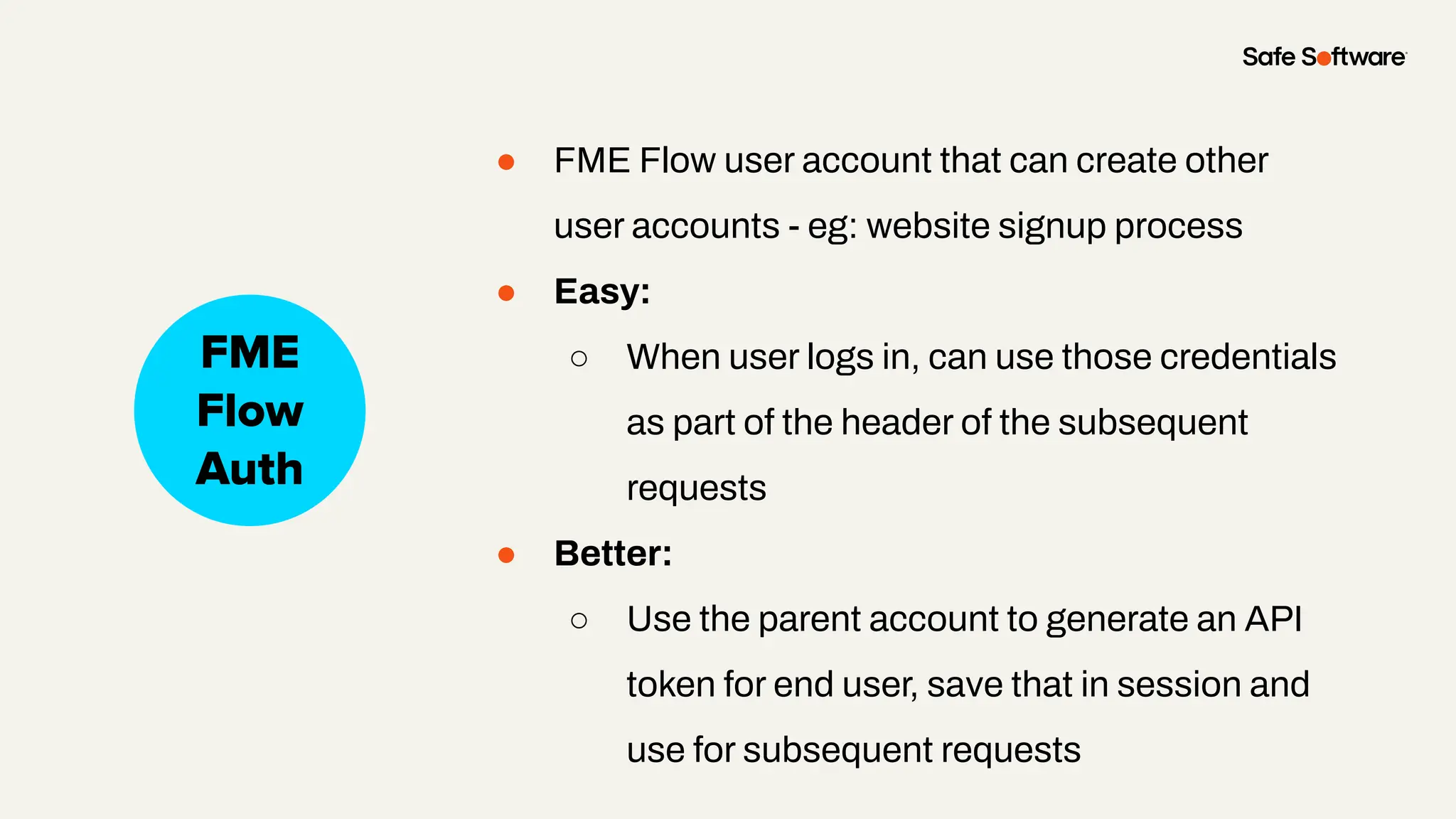 ● FME Flow user account that can create other
user accounts - eg: website signup process
● Easy:
○ When user logs in, can use those credentials
as part of the header of the subsequent
requests
● Better:
○ Use the parent account to generate an API
token for end user, save that in session and
use for subsequent requests
Slide Title
No Auth
FME
Flow
Auth
 