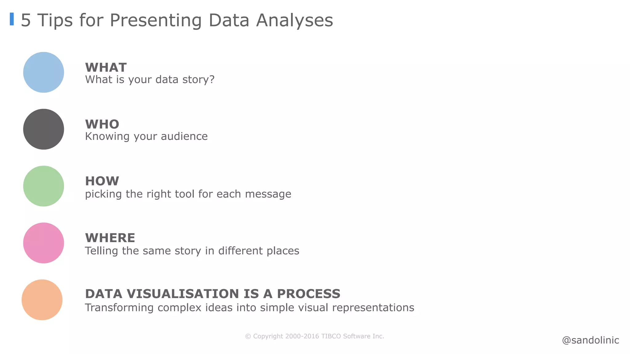 © Copyright 2000-2016 TIBCO Software Inc.
5 Tips for Presenting Data Analyses
WHAT
What is your data story?
WHO
Knowing your audience
HOW
picking the right tool for each message
Transforming complex ideas into simple visual representations
DATA VISUALISATION IS A PROCESS
WHERE
Telling the same story in different places
@sandolinic
 