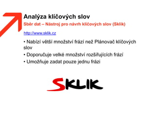 Analýza klíčových slov
• Nabízí větší množství frází než Plánovač klíčových
slov
• Doporučuje velké množství rozšiřujících frází
• Umožňuje zadat pouze jednu frázi
Sběr dat – Nástroj pro návrh klíčových slov (Sklik)
http://www.sklik.cz
 