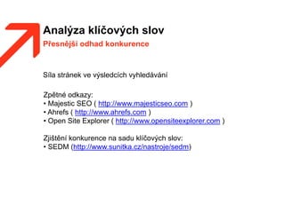 Analýza klíčových slov
Přesnější odhad konkurence
Síla stránek ve výsledcích vyhledávání
Zpětné odkazy:
• Majestic SEO ( http://www.majesticseo.com )
• Ahrefs ( http://www.ahrefs.com )
• Open Site Explorer ( http://www.opensiteexplorer.com )
Zjištění konkurence na sadu klíčových slov:
• SEDM (http://www.sunitka.cz/nastroje/sedm)
 