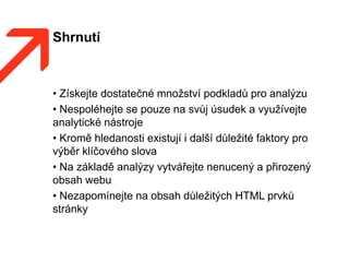 Shrnutí
• Získejte dostatečné množství podkladů pro analýzu
• Nespoléhejte se pouze na svůj úsudek a využívejte
analytické nástroje
• Kromě hledanosti existují i další důležité faktory pro
výběr klíčového slova
• Na základě analýzy vytvářejte nenucený a přirozený
obsah webu
• Nezapomínejte na obsah důležitých HTML prvků
stránky
 