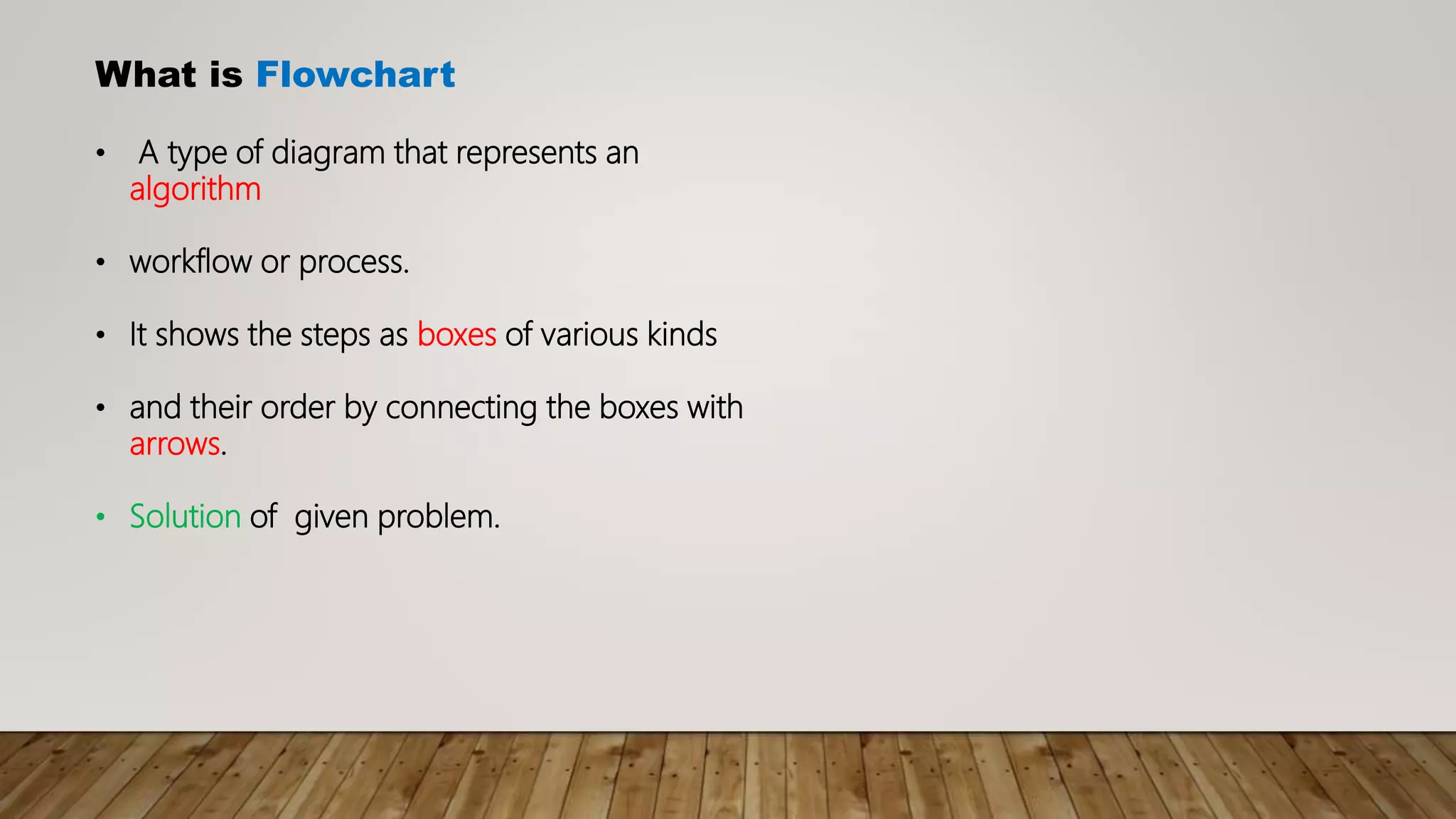 What is Flowchart
• A type of diagram that represents an
algorithm
• workflow or process.
• It shows the steps as boxes of various kinds
• and their order by connecting the boxes with
arrows.
• Solution of given problem.
 
