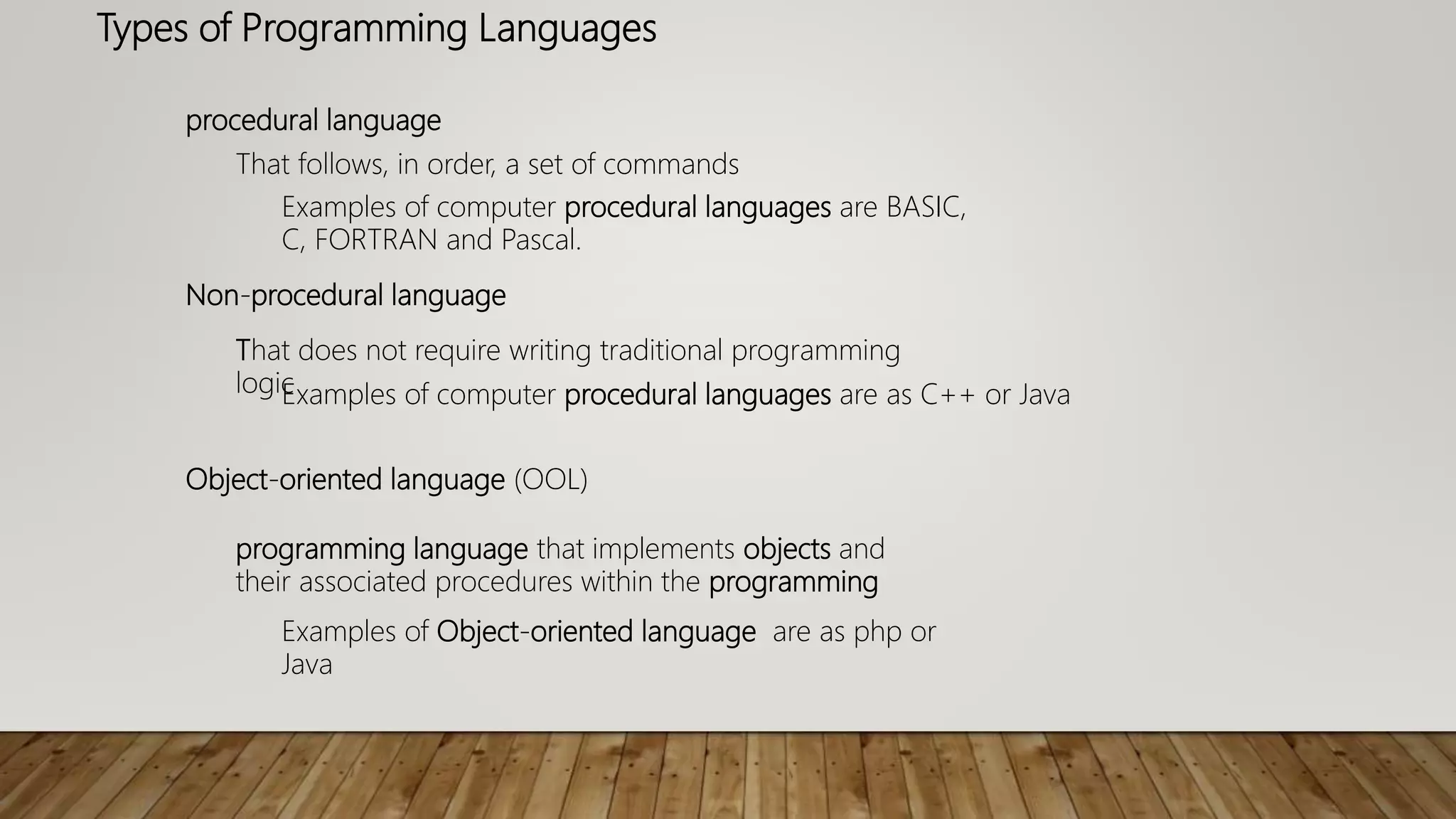 Types of Programming Languages
procedural language
That follows, in order, a set of commands
Examples of computer procedural languages are BASIC,
C, FORTRAN and Pascal.
Non-procedural language
That does not require writing traditional programming
logicExamples of computer procedural languages are as C++ or Java
Object-oriented language (OOL)
programming language that implements objects and
their associated procedures within the programming
Examples of Object-oriented language are as php or
Java
 