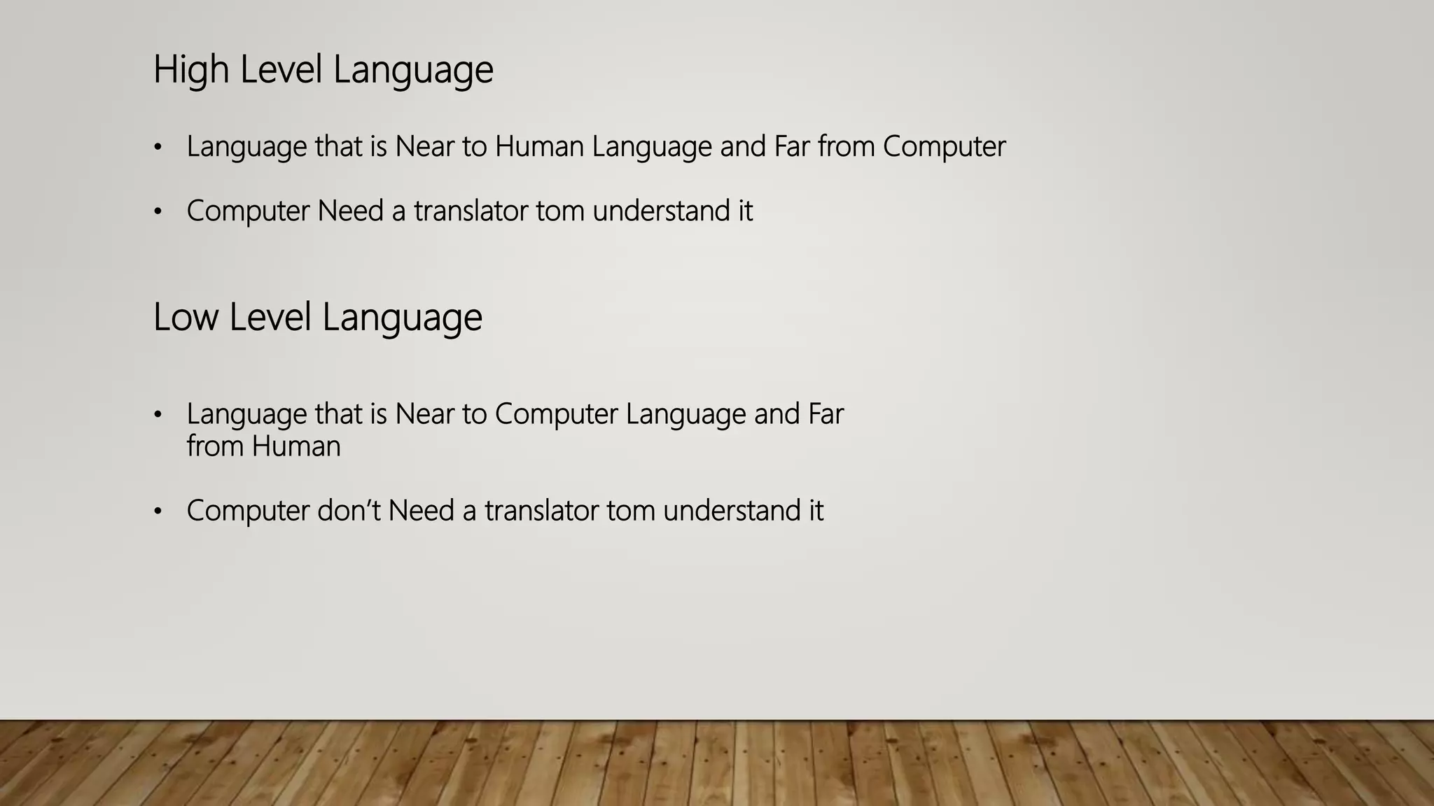 High Level Language
• Language that is Near to Human Language and Far from Computer
• Computer Need a translator tom understand it
Low Level Language
• Language that is Near to Computer Language and Far
from Human
• Computer don’t Need a translator tom understand it
 