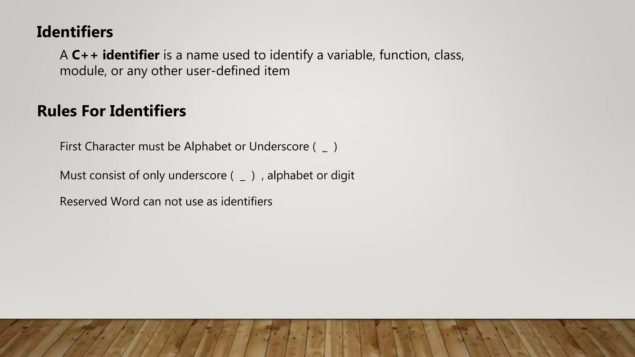 A C++ identifier is a name used to identify a variable, function, class,
module, or any other user-defined item
Identifiers
Rules For Identifiers
First Character must be Alphabet or Underscore ( _ )
Must consist of only underscore ( _ ) , alphabet or digit
Reserved Word can not use as identifiers
 