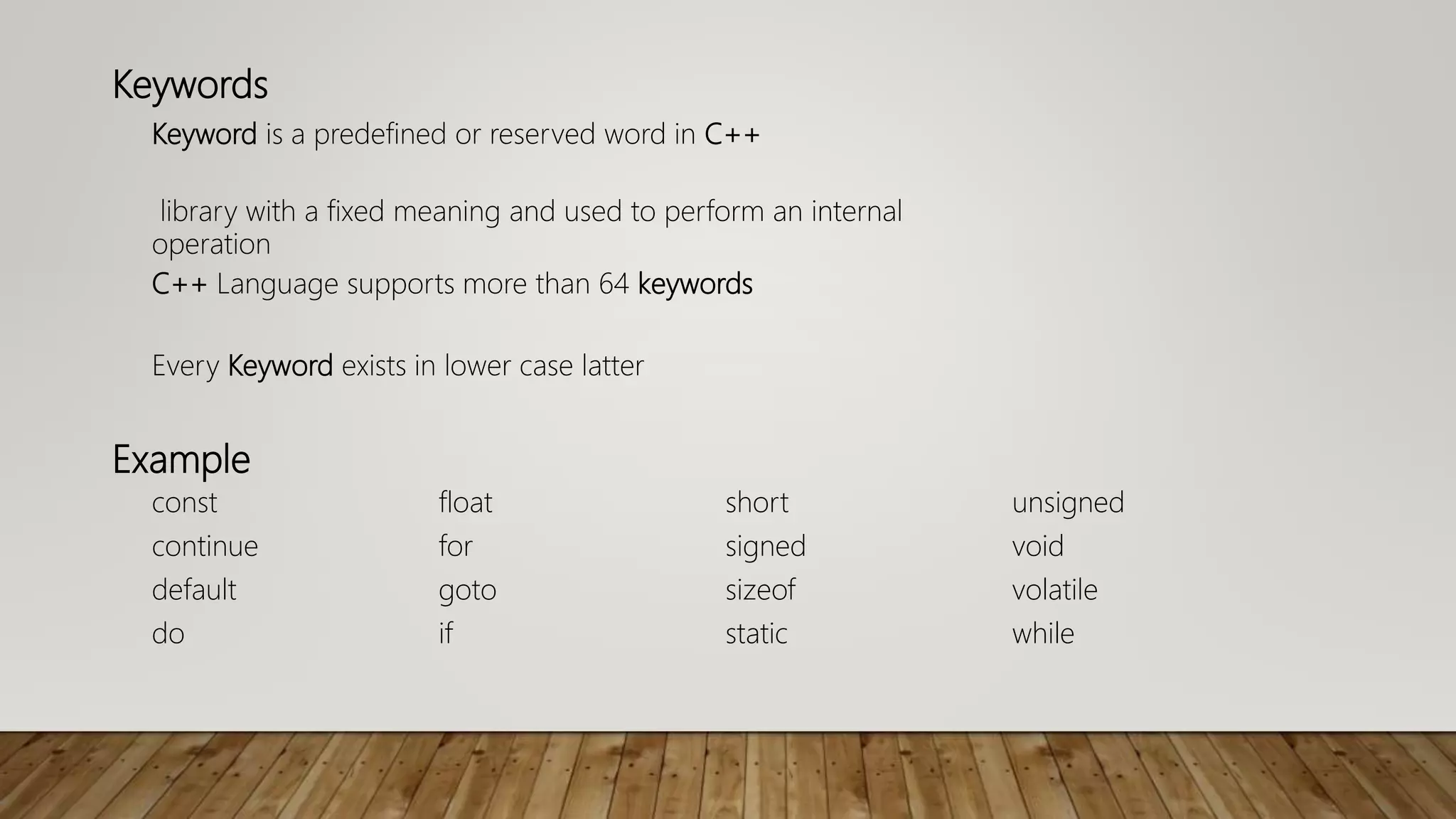 Keywords
Keyword is a predefined or reserved word in C++
library with a fixed meaning and used to perform an internal
operation
C++ Language supports more than 64 keywords
Every Keyword exists in lower case latter
Example
const float short unsigned
continue for signed void
default goto sizeof volatile
do if static while
 