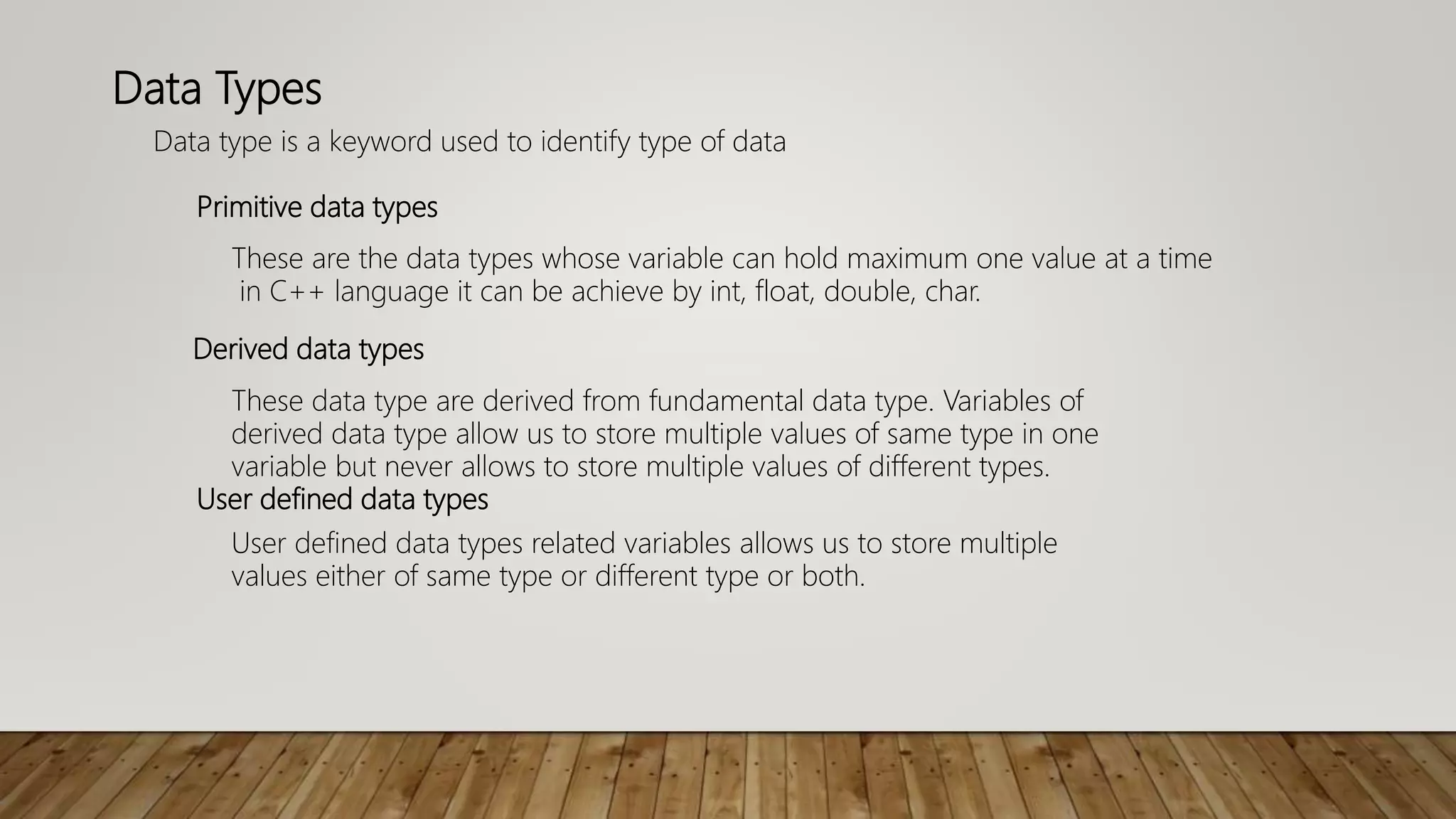 Data Types
Data type is a keyword used to identify type of data
These are the data types whose variable can hold maximum one value at a time
in C++ language it can be achieve by int, float, double, char.
Primitive data types
These data type are derived from fundamental data type. Variables of
derived data type allow us to store multiple values of same type in one
variable but never allows to store multiple values of different types.
Derived data types
User defined data types related variables allows us to store multiple
values either of same type or different type or both.
User defined data types
 