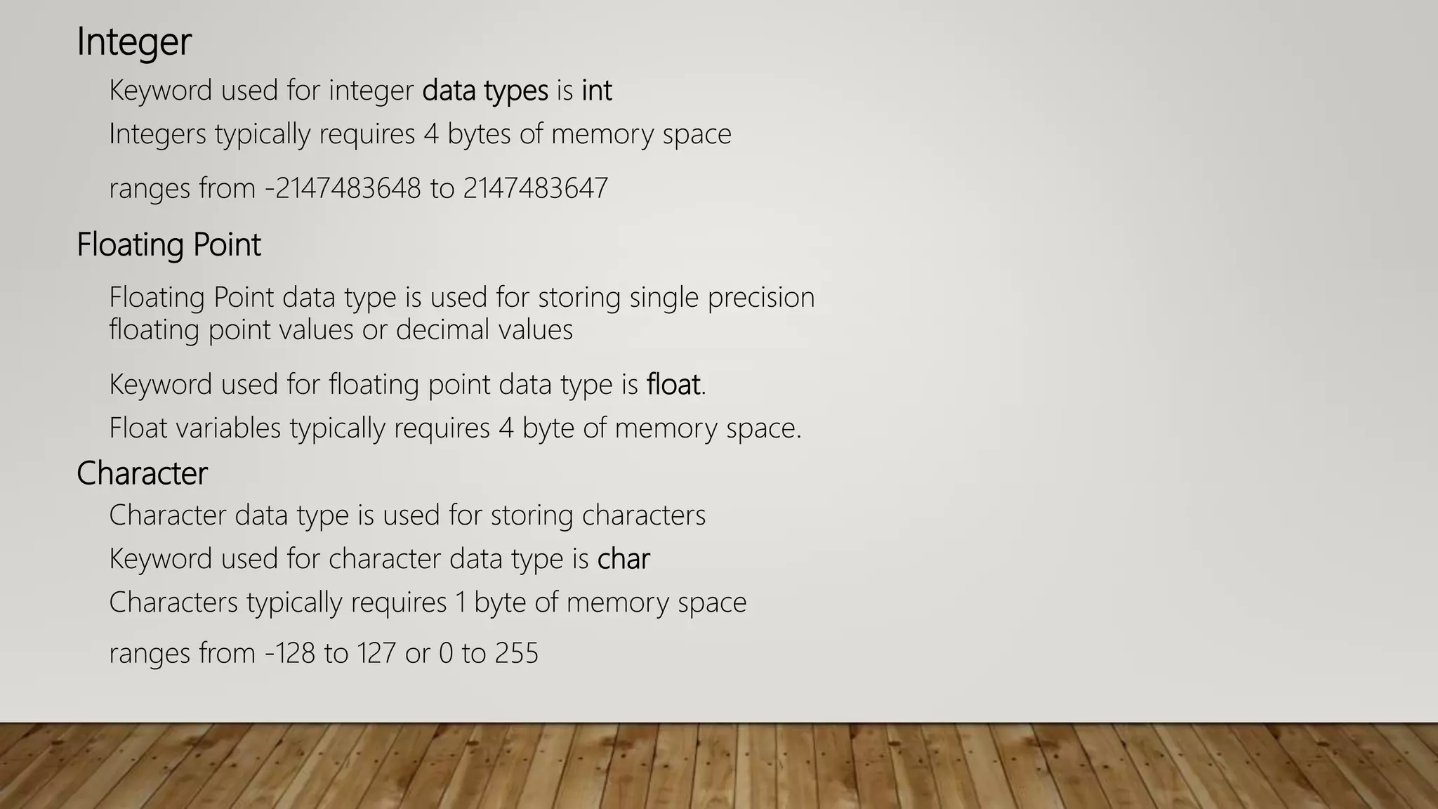 Integer
Keyword used for integer data types is int
Integers typically requires 4 bytes of memory space
ranges from -2147483648 to 2147483647
Floating Point
Floating Point data type is used for storing single precision
floating point values or decimal values
Keyword used for floating point data type is float.
Float variables typically requires 4 byte of memory space.
Character
Character data type is used for storing characters
Keyword used for character data type is char
Characters typically requires 1 byte of memory space
ranges from -128 to 127 or 0 to 255
 