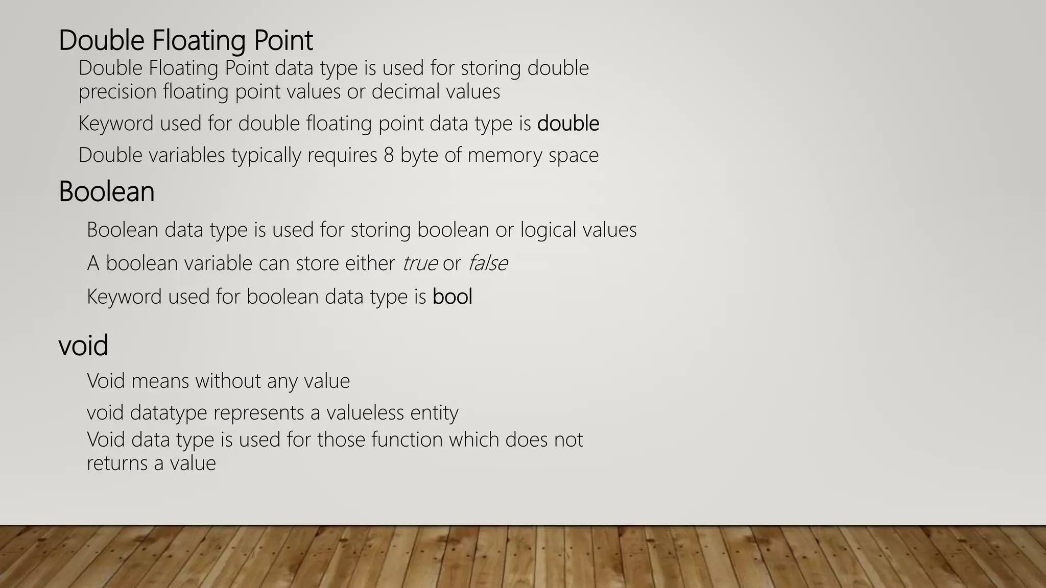 Double Floating Point
Double Floating Point data type is used for storing double
precision floating point values or decimal values
Keyword used for double floating point data type is double
Double variables typically requires 8 byte of memory space
Boolean
Boolean data type is used for storing boolean or logical values
A boolean variable can store either true or false
Keyword used for boolean data type is bool
void
Void means without any value
void datatype represents a valueless entity
Void data type is used for those function which does not
returns a value
 
