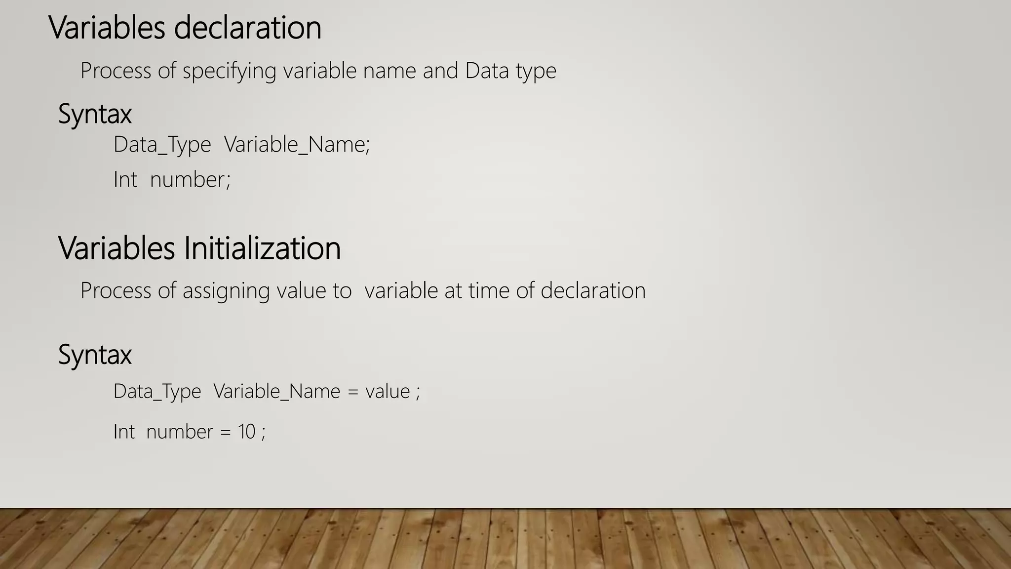 Variables declaration
Process of specifying variable name and Data type
Syntax
Data_Type Variable_Name;
Int number;
Variables Initialization
Process of assigning value to variable at time of declaration
Syntax
Data_Type Variable_Name = value ;
Int number = 10 ;
 