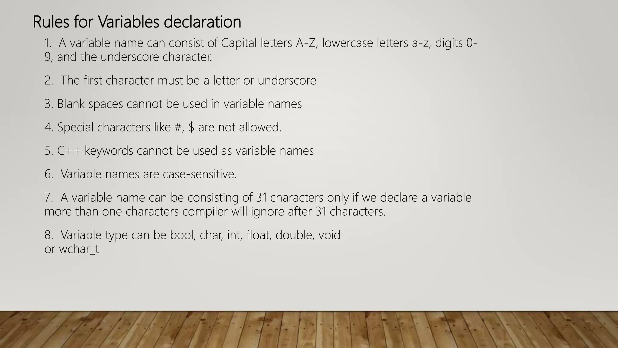 Rules for Variables declaration
1. A variable name can consist of Capital letters A-Z, lowercase letters a-z, digits 0-
9, and the underscore character.
2. The first character must be a letter or underscore
3. Blank spaces cannot be used in variable names
4. Special characters like #, $ are not allowed.
5. C++ keywords cannot be used as variable names
6. Variable names are case-sensitive.
7. A variable name can be consisting of 31 characters only if we declare a variable
more than one characters compiler will ignore after 31 characters.
8. Variable type can be bool, char, int, float, double, void
or wchar_t
 