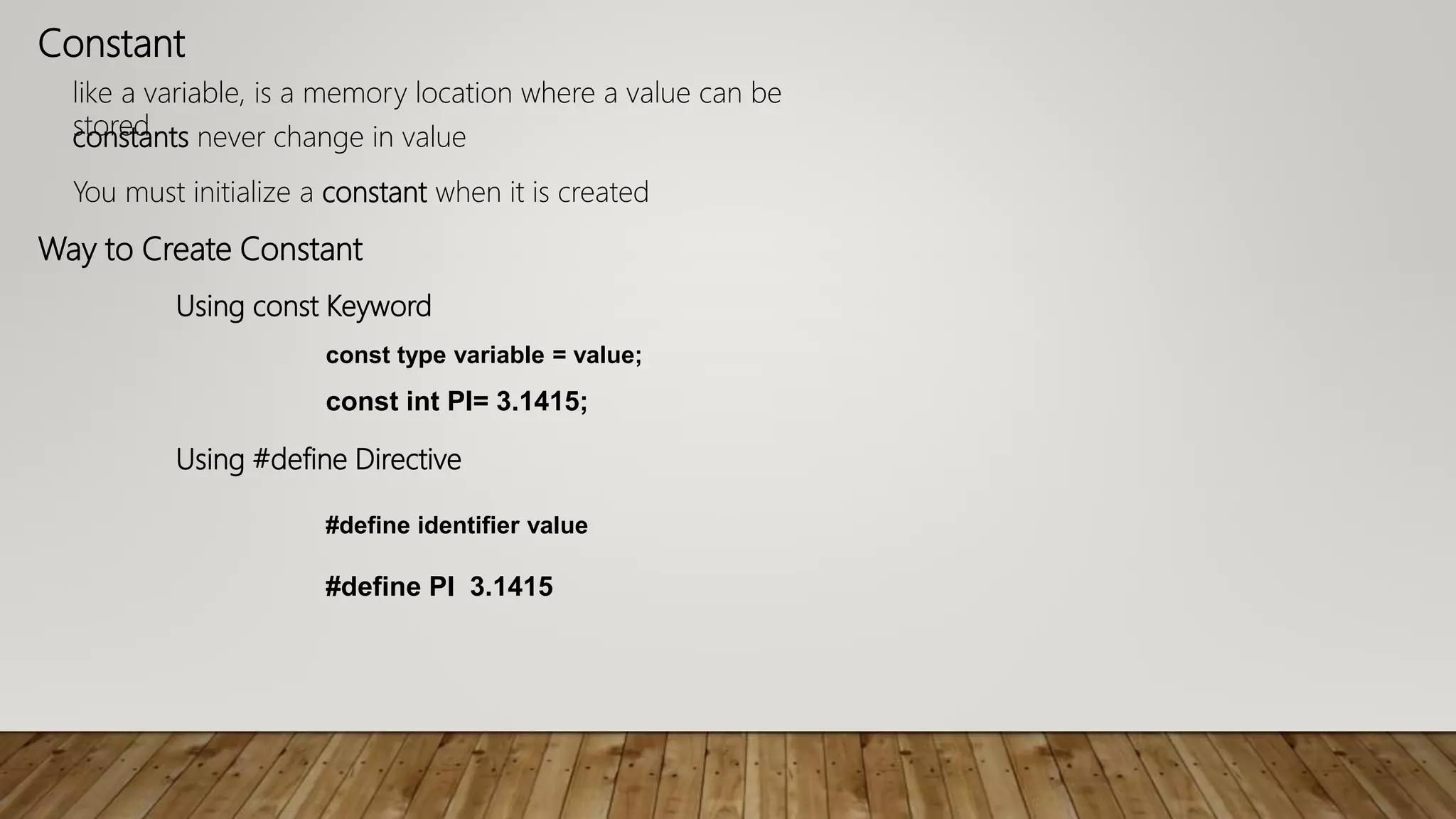 Constant
like a variable, is a memory location where a value can be
storedconstants never change in value
You must initialize a constant when it is created
Way to Create Constant
Using const Keyword
const type variable = value;
const int PI= 3.1415;
Using #define Directive
#define identifier value
#define PI 3.1415
 