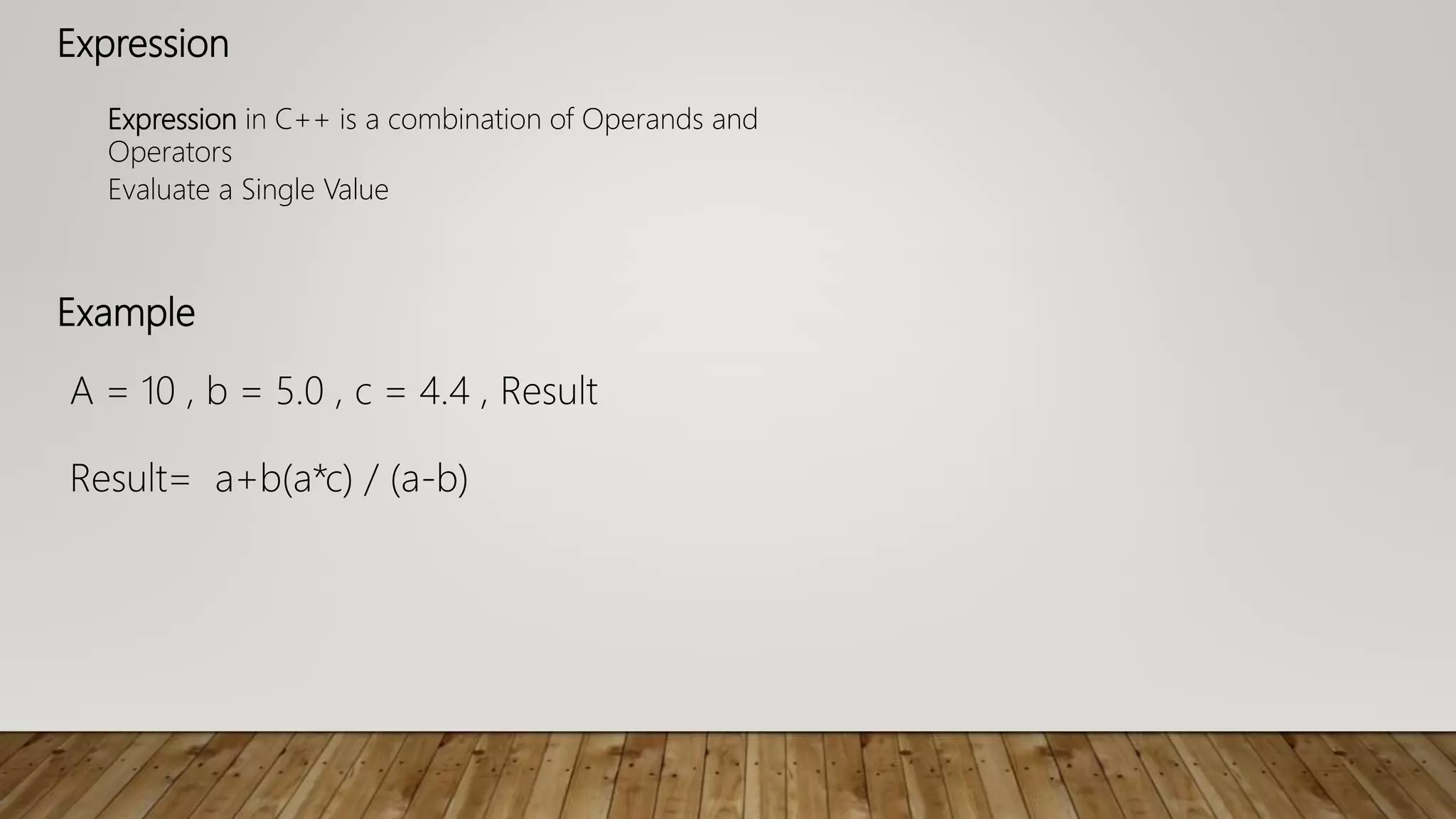 Expression
Expression in C++ is a combination of Operands and
Operators
Evaluate a Single Value
A = 10 , b = 5.0 , c = 4.4 , Result
Result= a+b(a*c) / (a-b)
Example
 