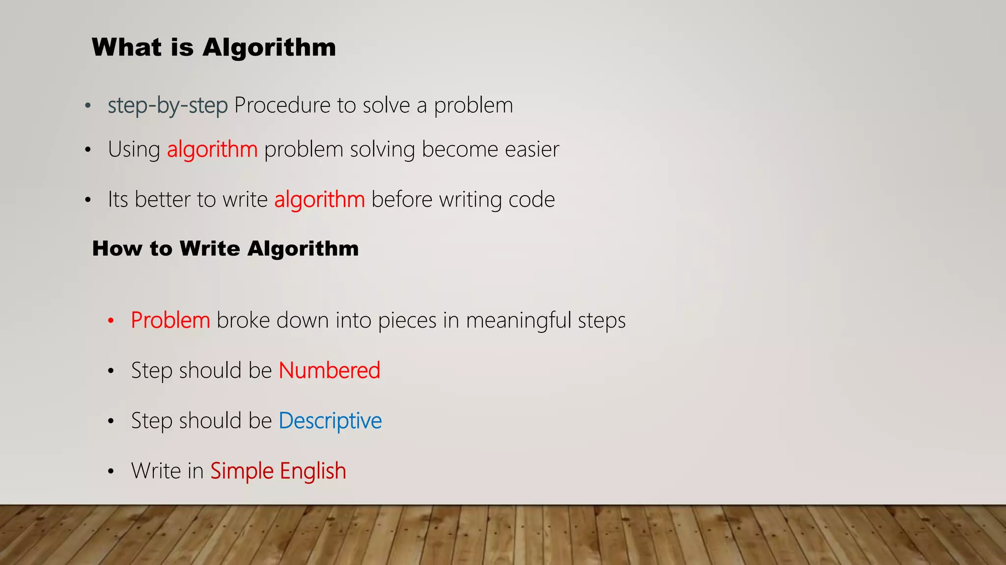 What is Algorithm
• step-by-step Procedure to solve a problem
• Using algorithm problem solving become easier
• Its better to write algorithm before writing code
How to Write Algorithm
• Problem broke down into pieces in meaningful steps
• Step should be Numbered
• Step should be Descriptive
• Write in Simple English
 