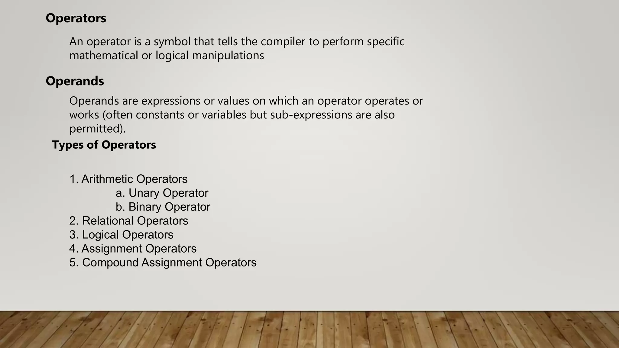 An operator is a symbol that tells the compiler to perform specific
mathematical or logical manipulations
Operators
Operands are expressions or values on which an operator operates or
works (often constants or variables but sub-expressions are also
permitted).
Operands
1. Arithmetic Operators
a. Unary Operator
b. Binary Operator
2. Relational Operators
3. Logical Operators
4. Assignment Operators
5. Compound Assignment Operators
Types of Operators
 