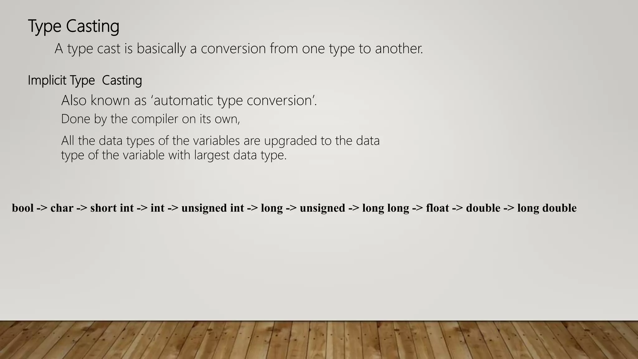 Type Casting
A type cast is basically a conversion from one type to another.
Also known as ‘automatic type conversion’.
Implicit Type Casting
Done by the compiler on its own,
All the data types of the variables are upgraded to the data
type of the variable with largest data type.
bool -> char -> short int -> int -> unsigned int -> long -> unsigned -> long long -> float -> double -> long double
 