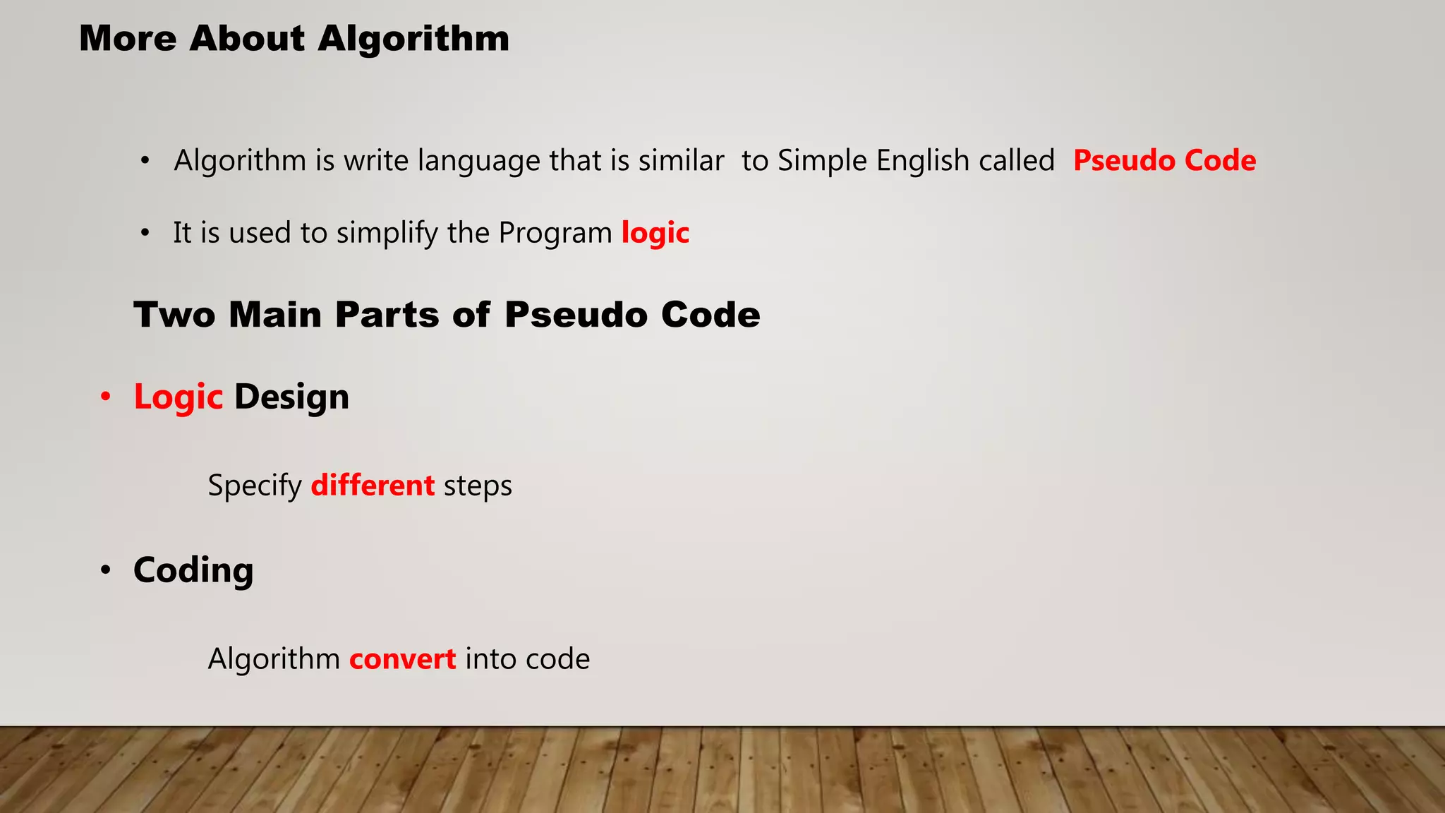 More About Algorithm
• Algorithm is write language that is similar to Simple English called Pseudo Code
• It is used to simplify the Program logic
Two Main Parts of Pseudo Code
• Logic Design
Specify different steps
• Coding
Algorithm convert into code
 