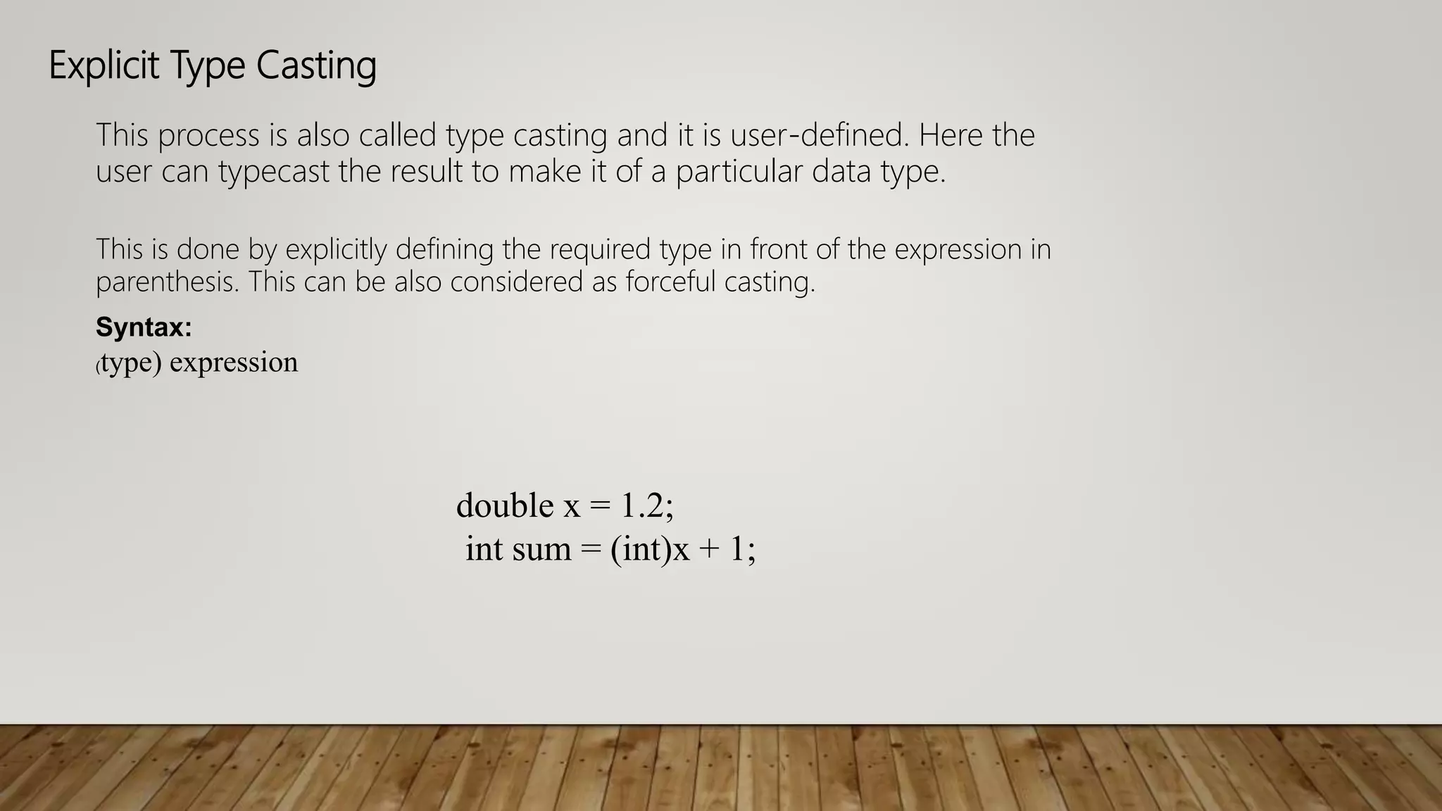 Explicit Type Casting
This process is also called type casting and it is user-defined. Here the
user can typecast the result to make it of a particular data type.
This is done by explicitly defining the required type in front of the expression in
parenthesis. This can be also considered as forceful casting.
Syntax:
(type) expression
double x = 1.2;
int sum = (int)x + 1;
 