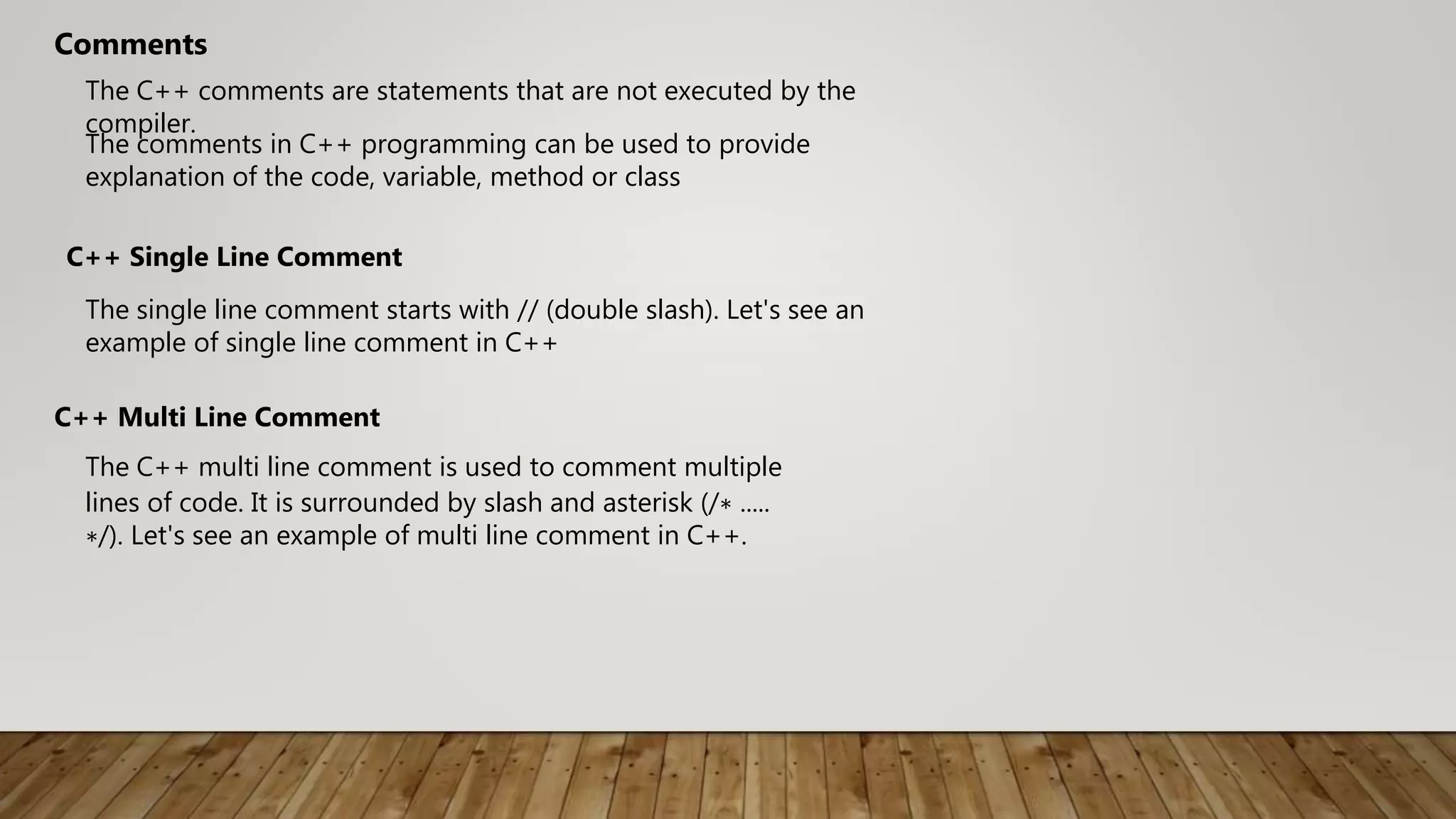 The C++ comments are statements that are not executed by the
compiler.
Comments
The comments in C++ programming can be used to provide
explanation of the code, variable, method or class
C++ Single Line Comment
The single line comment starts with // (double slash). Let's see an
example of single line comment in C++
The C++ multi line comment is used to comment multiple
lines of code. It is surrounded by slash and asterisk (/∗ .....
∗/). Let's see an example of multi line comment in C++.
C++ Multi Line Comment
 