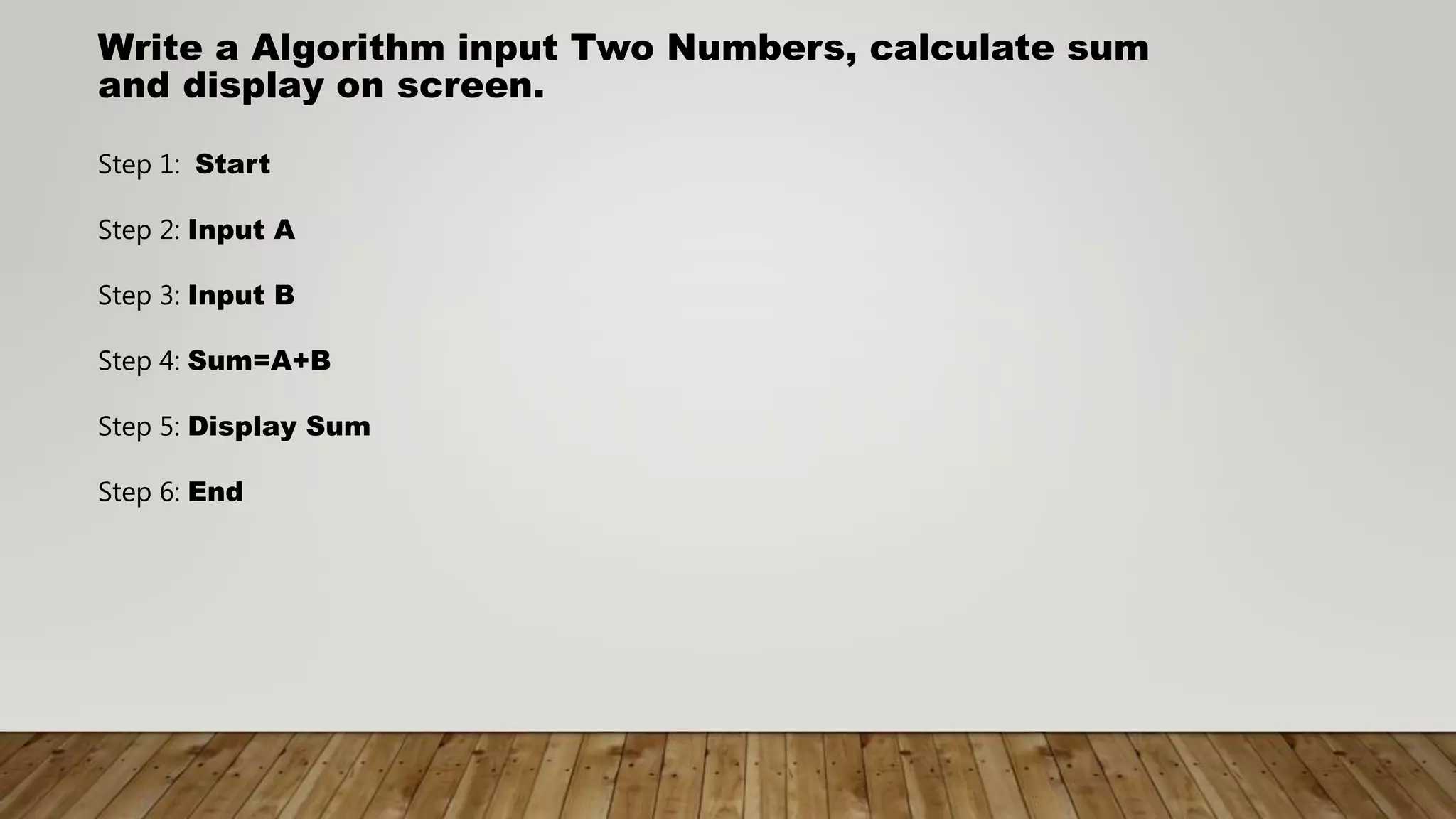 Write a Algorithm input Two Numbers, calculate sum
and display on screen.
Step 1: Start
Step 2: Input A
Step 3: Input B
Step 4: Sum=A+B
Step 5: Display Sum
Step 6: End
 