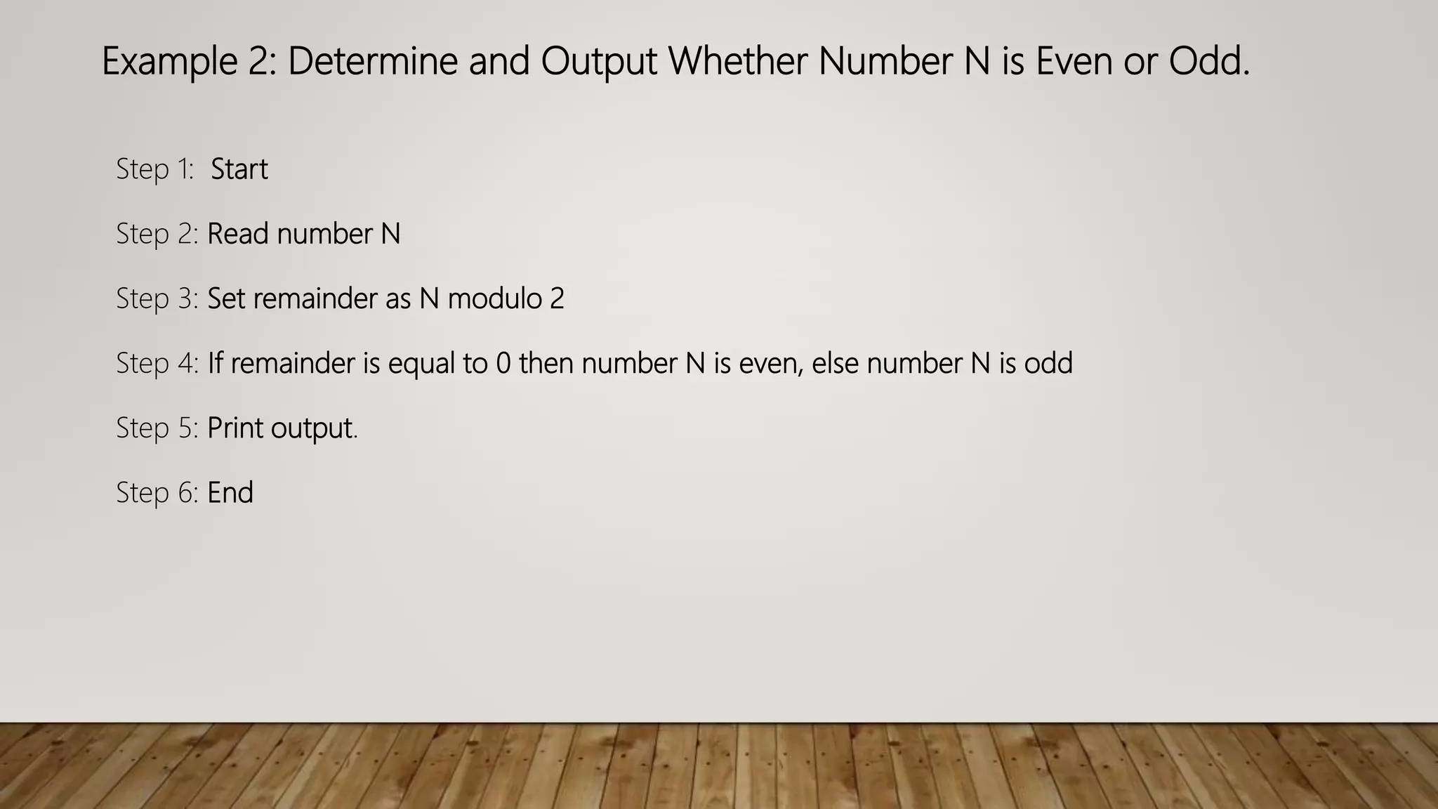 Example 2: Determine and Output Whether Number N is Even or Odd.
Step 1: Start
Step 2: Read number N
Step 3: Set remainder as N modulo 2
Step 4: If remainder is equal to 0 then number N is even, else number N is odd
Step 5: Print output.
Step 6: End
 