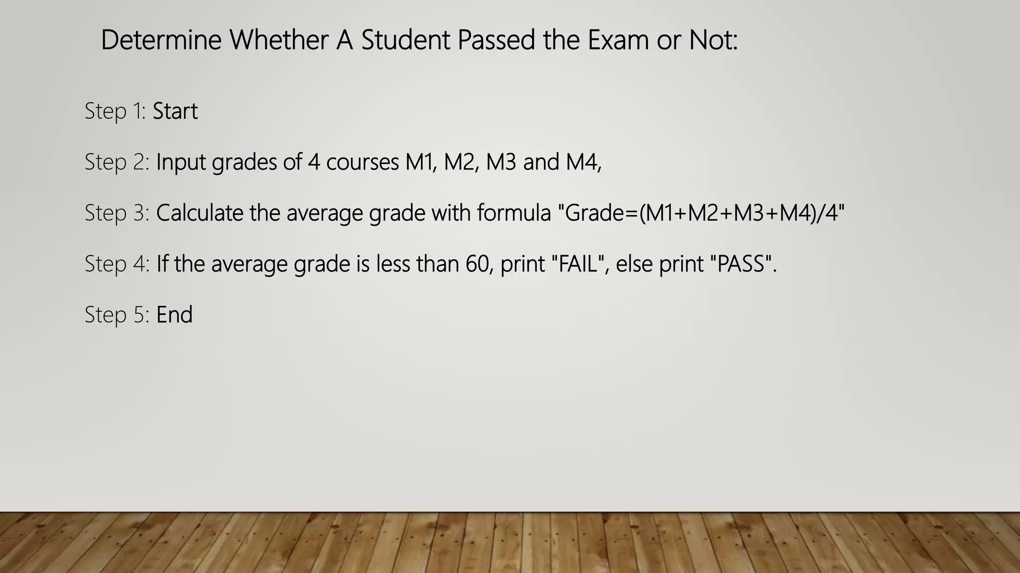 Determine Whether A Student Passed the Exam or Not:
Step 1: Start
Step 2: Input grades of 4 courses M1, M2, M3 and M4,
Step 3: Calculate the average grade with formula "Grade=(M1+M2+M3+M4)/4"
Step 4: If the average grade is less than 60, print "FAIL", else print "PASS".
Step 5: End
 