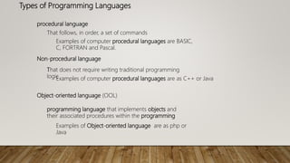 Types of Programming Languages
procedural language
That follows, in order, a set of commands
Examples of computer procedural languages are BASIC,
C, FORTRAN and Pascal.
Non-procedural language
That does not require writing traditional programming
logicExamples of computer procedural languages are as C++ or Java
Object-oriented language (OOL)
programming language that implements objects and
their associated procedures within the programming
Examples of Object-oriented language are as php or
Java
 