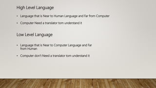High Level Language
• Language that is Near to Human Language and Far from Computer
• Computer Need a translator tom understand it
Low Level Language
• Language that is Near to Computer Language and Far
from Human
• Computer don’t Need a translator tom understand it
 