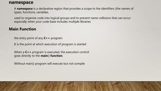 A namespace is a declarative region that provides a scope to the identifiers (the names of
types, functions, variables,
namespace
used to organize code into logical groups and to prevent name collisions that can occur
especially when your code base includes multiple libraries
Main Function
the entry point of any C++ program
It is the point at which execution of program is started
When a C++ program is executed, the execution control
goes directly to the main() function.
Without main() program will execute but not compile
 