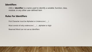 A C++ identifier is a name used to identify a variable, function, class,
module, or any other user-defined item
Identifiers
Rules For Identifiers
First Character must be Alphabet or Underscore ( _ )
Must consist of only underscore ( _ ) , alphabet or digit
Reserved Word can not use as identifiers
 