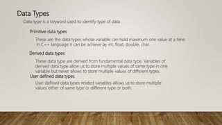 Data Types
Data type is a keyword used to identify type of data
These are the data types whose variable can hold maximum one value at a time
in C++ language it can be achieve by int, float, double, char.
Primitive data types
These data type are derived from fundamental data type. Variables of
derived data type allow us to store multiple values of same type in one
variable but never allows to store multiple values of different types.
Derived data types
User defined data types related variables allows us to store multiple
values either of same type or different type or both.
User defined data types
 