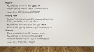 Integer
Keyword used for integer data types is int
Integers typically requires 4 bytes of memory space
ranges from -2147483648 to 2147483647
Floating Point
Floating Point data type is used for storing single precision
floating point values or decimal values
Keyword used for floating point data type is float.
Float variables typically requires 4 byte of memory space.
Character
Character data type is used for storing characters
Keyword used for character data type is char
Characters typically requires 1 byte of memory space
ranges from -128 to 127 or 0 to 255
 