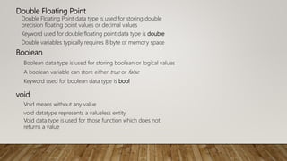 Double Floating Point
Double Floating Point data type is used for storing double
precision floating point values or decimal values
Keyword used for double floating point data type is double
Double variables typically requires 8 byte of memory space
Boolean
Boolean data type is used for storing boolean or logical values
A boolean variable can store either true or false
Keyword used for boolean data type is bool
void
Void means without any value
void datatype represents a valueless entity
Void data type is used for those function which does not
returns a value
 