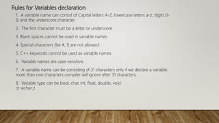 Rules for Variables declaration
1. A variable name can consist of Capital letters A-Z, lowercase letters a-z, digits 0-
9, and the underscore character.
2. The first character must be a letter or underscore
3. Blank spaces cannot be used in variable names
4. Special characters like #, $ are not allowed.
5. C++ keywords cannot be used as variable names
6. Variable names are case-sensitive.
7. A variable name can be consisting of 31 characters only if we declare a variable
more than one characters compiler will ignore after 31 characters.
8. Variable type can be bool, char, int, float, double, void
or wchar_t
 