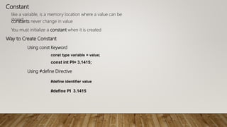 Constant
like a variable, is a memory location where a value can be
storedconstants never change in value
You must initialize a constant when it is created
Way to Create Constant
Using const Keyword
const type variable = value;
const int PI= 3.1415;
Using #define Directive
#define identifier value
#define PI 3.1415
 
