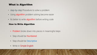 What is Algorithm
• step-by-step Procedure to solve a problem
• Using algorithm problem solving become easier
• Its better to write algorithm before writing code
How to Write Algorithm
• Problem broke down into pieces in meaningful steps
• Step should be Numbered
• Step should be Descriptive
• Write in Simple English
 