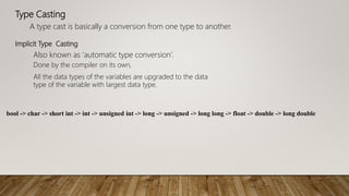Type Casting
A type cast is basically a conversion from one type to another.
Also known as ‘automatic type conversion’.
Implicit Type Casting
Done by the compiler on its own,
All the data types of the variables are upgraded to the data
type of the variable with largest data type.
bool -> char -> short int -> int -> unsigned int -> long -> unsigned -> long long -> float -> double -> long double
 