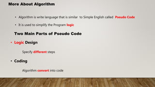 More About Algorithm
• Algorithm is write language that is similar to Simple English called Pseudo Code
• It is used to simplify the Program logic
Two Main Parts of Pseudo Code
• Logic Design
Specify different steps
• Coding
Algorithm convert into code
 