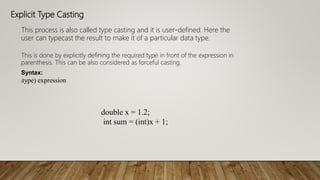 Explicit Type Casting
This process is also called type casting and it is user-defined. Here the
user can typecast the result to make it of a particular data type.
This is done by explicitly defining the required type in front of the expression in
parenthesis. This can be also considered as forceful casting.
Syntax:
(type) expression
double x = 1.2;
int sum = (int)x + 1;
 