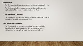 The C++ comments are statements that are not executed by the
compiler.
Comments
The comments in C++ programming can be used to provide
explanation of the code, variable, method or class
C++ Single Line Comment
The single line comment starts with // (double slash). Let's see an
example of single line comment in C++
The C++ multi line comment is used to comment multiple
lines of code. It is surrounded by slash and asterisk (/∗ .....
∗/). Let's see an example of multi line comment in C++.
C++ Multi Line Comment
 