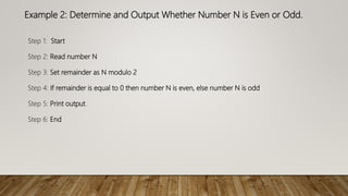 Example 2: Determine and Output Whether Number N is Even or Odd.
Step 1: Start
Step 2: Read number N
Step 3: Set remainder as N modulo 2
Step 4: If remainder is equal to 0 then number N is even, else number N is odd
Step 5: Print output.
Step 6: End
 