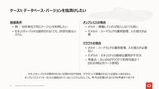 前提条件
• 例︓ 10年単位で同じバージョンを利⽤したい
• セキュリティ・パッチは提供されなくても、許容可能なシ
ステム
オンプレミスの場合
• メリット︓稼働していれば気にしなくても良い
• デメリット︓ハードウェアの運⽤管理、⼊れ替えが必
要
クラウドの場合
• メリット︓ハードウェアの運⽤管理、⼊れ替えが必要
ない
• デメリット︓セキュリティの厳格な運⽤が不可⽋
• 考慮点︓古いOSがクラウドで利⽤可能か︖
(OCIの例は次ページ参照)
ケース1: データベース・バージョンを塩漬けしたい
Copyright © 2021, Oracle and/or its affiliates
25
セキュリティ・パッチが提供されない状態のOSやDBを、クラウド上で稼働させることは望ましくありません
オンプレミスでインターネットと接続されていないシステムだとしても、昨今は攻撃されるリスクを考慮すべきです
 