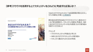 「あなたのクラウドは⼤丈夫︖NRI実務者が教えるセキュ
リティの傾向と対策」 (公開資料)
野村総合研究所(NRI)でクラウドガイドライン策定されて
いるご担当者様から、セキュリティの傾向と考慮点、NRI
におけるクラウドセキュリティの社内浸透にむけた取り組み
を紹介いただきました
アジェンダ
• クラウドセキュリティの考慮点と考え⽅
• NRIにおけるクラウドセキュリティの取り組み
• セキュリティ観点からみたOCIの特⻑
【参考】クラウドを活⽤する上でセキュリティをどのように考慮すれば良いか︖
Copyright © 2021, Oracle and/or its affiliates
35
 
