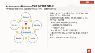 AI/機械学習を利⽤した最適化の継続(⼀例)︓⾃動索引作成
熟練したエンジニアによる索引チューニングが、24 x 365
休みなく⾏うことと同等の機能
⾃動索引を作成する⼿順は、これまでのSQLチューニン
グのアプローチと同様
• 新たなSQL実⾏計画と索引の特定
• 本番環境の外で評価/検証
• ⼀度実⾏し確認
• もし遅ければ、元の実⾏計画に戻す
⼀連のプロセスに DBA は介在する必要なく、全⾃動で
実⾏
チューニング内容はレポーティングされる
Autonomous Databaseがもたらす運⽤⾃動化
Capture
Identify
Verify
Decide
Monitor
性能
Copyright © 2021, Oracle and/or its affiliates
64
 
