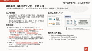 ⼩売業向け販売管理システム提供基盤をOCIで構築し、性能および信頼性を向上
システム概要
• 「storeGATE2」は、専⾨店・⼩売業に適した、全店舗の販
売情報をリアルタイムに把握できるサービスで、約10年で40
社、3,000店舗以上で導⼊
• 従来オンプレミス環境でサービスを提供。ハードウェア更改に
際し、サービス基盤をモダナイズすることを決定
採⽤ポイント
• ⾃律型データベースにより、データベースのチューニング、ス
ケーリング、パッチ適⽤などの運⽤管理を⾃動化し、⾼いレ
ベルの性能、セキュリティ、可⽤性が実現できること
• 現⾏オンプレミス環境と⽐較し、5倍以上の性能向上
• システムを無停⽌でスケールアップおよびスケールダウンが可能
• 専有環境であるため、⾃社のポリシーに合った頻度でのメン
テナンスの設定が可能で、⾃社の管理要件をすべて満たす
ことができた
• 保有しているStandard EditionライセンスをBYOLすること
ができ、コストを低減しながら、Exadata/Enterprise
Editionの機能がフル活⽤できる
顧客事例︓NECネクサソリューションズ様
Copyright © 2021, Oracle and/or its affiliates
77
システム構成イメージ
利⽤サービス・製品
• Autonomous Database Dedicated
(Autonomous Transaction Processing)
• OCI Compute, Storage, FastConnect
基幹システム︓SE→ADB
 
