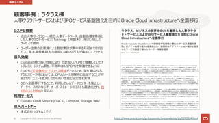 ⼈事クラウド・サービスおよびBPOサービス基盤強化を⽬的にOracle Cloud Infrastructureへ全⾯移⾏
システム概要
• 統合⼈事ワークフロー、統合⼈事データベース、⾃動処理を特⻑と
した⼈事クラウド・サービス「Tokiwagi（常盤⽊）」をはじめとした
サービスを提供
• ユーザー企業の従業員による勤怠集計が集中する⽉初めでは約5
万⼈、年末調整書類⼊⼒期間には約20万⼈が集中してアクセス
導⼊効果
• Exadataの持つ⾼い性能により、合計30コアCPUで稼働していたオ
ンプレミス・システム群を、平常時は6コアCPUで稼働できるように
• ExaCSは完全無停⽌でリソース増減ができるため、繁忙期ならびに
アクセスピーク時においては、CPUリソースを瞬時に追加することが可
能となり、コストを低減しながら⾼い性能と安定性を実現
• OCIへ全⾯移⾏することで、利⽤しているデータセンターを廃⽌し、
データベースのみならず、サーバ・ストレージのコストも最適化され、約
3割のコスト削減を⾒込む
利⽤サービス
• Exadata Cloud Service (ExaCS), Compute, Storage, WAF
導⼊パートナー
• 株式会社システムエグゼ
顧客事例︓ラクラス様
82 https://www.oracle.com/jp/corporate/pressrelease/jp20210224.html
基幹システム
Copyright © 2021, Oracle and/or its affiliates
 
