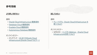 より詳しく知りたい
資料
• Oracle Cloud Infrastructure 概要資料
• Database Cloud 概要資料
• Exadata Cloud 概要資料
• Autonomous Database 概要資料
オンラインセミナー
• オンデマンド︓はじめてのOracle Cloud
Infrastructure (Oracle Cloud ウェビナー)
試してみたい
資料
• チュートリアル : Oracle Cloud Infrastructure を
使ってみよう
オンラインセミナー
• 12⽉21⽇︓ハンズオンWebinar - Oracle Cloud
Infrastructureを使ってみよう
参考情報
96 Copyright © 2021, Oracle and/or its affiliates
 